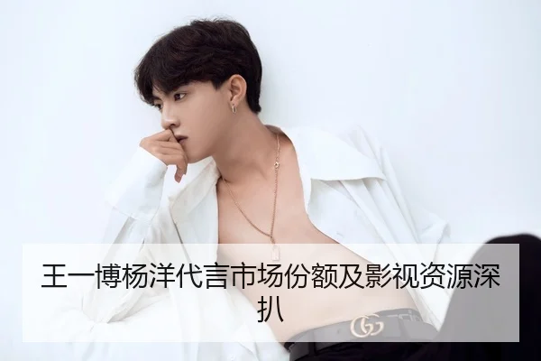 王一博杨洋代言市场份额及影视资源深扒